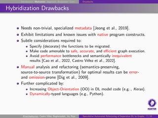 Introduction Motivation Approach Evaluation Conc. Drawbacks
Hybridization Drawbacks
Needs non-trivial, specialized metadata [Jeong et al., 2019].
Exhibit limitations and known issues with native program constructs.
Subtle considerations required to:
Specify (decorate) the functions to be migrated.
Make code amenable to safe, accurate, and efficient graph execution.
Avoid performance bottlenecks and semantically inequivalent
results [Cao et al., 2022, Castro Vélez et al., 2022].
Manual analysis and refactoring (semantics-preserving,
source-to-source transformation) for optimal results can be error-
and omission-prone [Dig et al., 2009].
Further complicated by:
Increasing Object-Orientation (OO) in DL model code (e.g.., Keras).
Dynamically-typed languages (e.g., Python).
Khatchadourian, Castro Vélez, Bagherzadeh, Jia, Raja Speculative Automated Refactoring of Imperative DL to Graphs 7 / 15
 