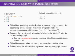 Introduction Motivation Approach Evaluation Conc. Drawbacks
Imperative DL Code With Python Side-effects
1 @tf.function
2 def f(x):
3 print("Input: ", x)
4 f(1)
5 f(1)
6 f(2)
Output (expecting 1, 1, 2):
Input: 1
Input: 2
Side-effect producing, native Python statements, e.g., printing, list
appending, global variable mutation, are problematic for
tf.function-decorated functions (i.e., “tf.functions”).
Because they are traced, a function’s behavior is “etched” into its
corresponding graph.
Can have unexpectant results, executing side-effects multiple times
or not at all.
Side-effects occur when tf.functions are called the first time.
Subsequent calls with similar arguments execute the graph instead.
Khatchadourian, Castro Vélez, Bagherzadeh, Jia, Raja Speculative Automated Refactoring of Imperative DL to Graphs 8 / 15
 