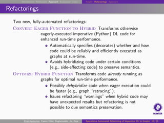 Introduction Motivation Approach Evaluation Conc. Insight Refactorings Approach
Refactorings
Two new, fully-automated refactorings:
Convert Eager Function to Hybrid Transforms otherwise
eagerly-executed imperative (Python) DL code for
enhanced run-time performance.
Automatically specifies (decorates) whether and how
code could be reliably and efficiently executed as
graphs at run-time.
Avoids hybridizing code under certain conditions
(e.g., side-effecting code) to preserve semantics.
Optimize Hybrid Function Transforms code already running as
graphs for optimal run-time performance.
Possibly dehybridize code when eager execution could
be faster (e.g., graph “retracing”).
Issues refactoring “warnings” when hybrid code may
have unexpected results but refactoring is not
possible to due semantics preservation.
Khatchadourian, Castro Vélez, Bagherzadeh, Jia, Raja Speculative Automated Refactoring of Imperative DL to Graphs 10 / 15
 
