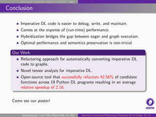 Introduction Motivation Approach Evaluation Conc.
Conclusion
Imperative DL code is easier to debug, write, and maintain.
Comes at the expense of (run-time) performance.
Hybridization bridges the gap between eager and graph execution.
Optimal performance and semantics preservation is non-trivial.
Our Work
Refactoring approach for automatically converting imperative DL
code to graphs.
Novel tensor analysis for imperative DL.
Open-source tool that successfully refactors 42.56% of candidate
functions across 19 Python DL programs resulting in an average
relative speedup of 2.16.
Come see our poster!
Khatchadourian, Castro Vélez, Bagherzadeh, Jia, Raja Speculative Automated Refactoring of Imperative DL to Graphs 15 / 15
 
