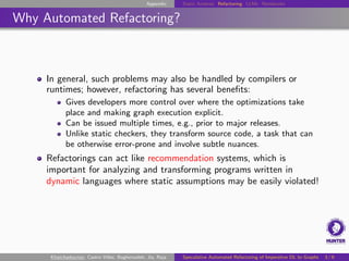 Appendix Static Analysis Refactoring LLMs Notebooks
Why Automated Refactoring?
In general, such problems may also be handled by compilers or
runtimes; however, refactoring has several benefits:
Gives developers more control over where the optimizations take
place and making graph execution explicit.
Can be issued multiple times, e.g., prior to major releases.
Unlike static checkers, they transform source code, a task that can
be otherwise error-prone and involve subtle nuances.
Refactorings can act like recommendation systems, which is
important for analyzing and transforming programs written in
dynamic languages where static assumptions may be easily violated!
Khatchadourian, Castro Vélez, Bagherzadeh, Jia, Raja Speculative Automated Refactoring of Imperative DL to Graphs 3 / 6
 