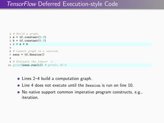 TensorFlow Deferred Execution-style Code
1 # Build a graph.
2 a = tf.constant(5.0)
3 b = tf.constant(6.0)
4 c = a * b
5
6 # Launch graph in a session.
7 sess = tf.Session()
8
9 # Evaluate the tensor `c`.
10 print(sess.run(c)) # prints 30.0
Lines 2–4 build a computation graph.
Line 4 does not execute until the Session is run on line 10.
No native support common imperative program constructs, e.g.,
iteration.
 