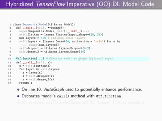Hybridized TensorFlow Imperative (OO) DL Model Code
1 class SequentialModel(tf.keras.Model):
2 def __init__(self, **kwargs):
3 super(SequentialModel, self).__init__(...)
4 self.flatten = layers.Flatten(input_shape=(28, 28))
5 num_layers = 100 # Add many small layers.
6 self.layers = [layers.Dense(64, activation = "relu") for n in
range(num_layers)]
,
→
7 self.dropout = tf.keras.layers.Dropout(0.2)
8 self.dense_2 = tf.keras.layers.Dense(10)
9
10 @tf.function(...) # Executes model as graph (optional args).
11 def __call__(self, x):
12 x = self.flatten(x)
13 for layer in self.layers:
14 x = layer(x)
15 x = self.dropout(x)
16 x = self.dense_2(x)
17 return x
On line 10, AutoGraph used to potentially enhance performance.
Decorates model’s call() method with @tf.function.
At run-time, call()’s execution will be “traced” (∼9.22 speedup).
 