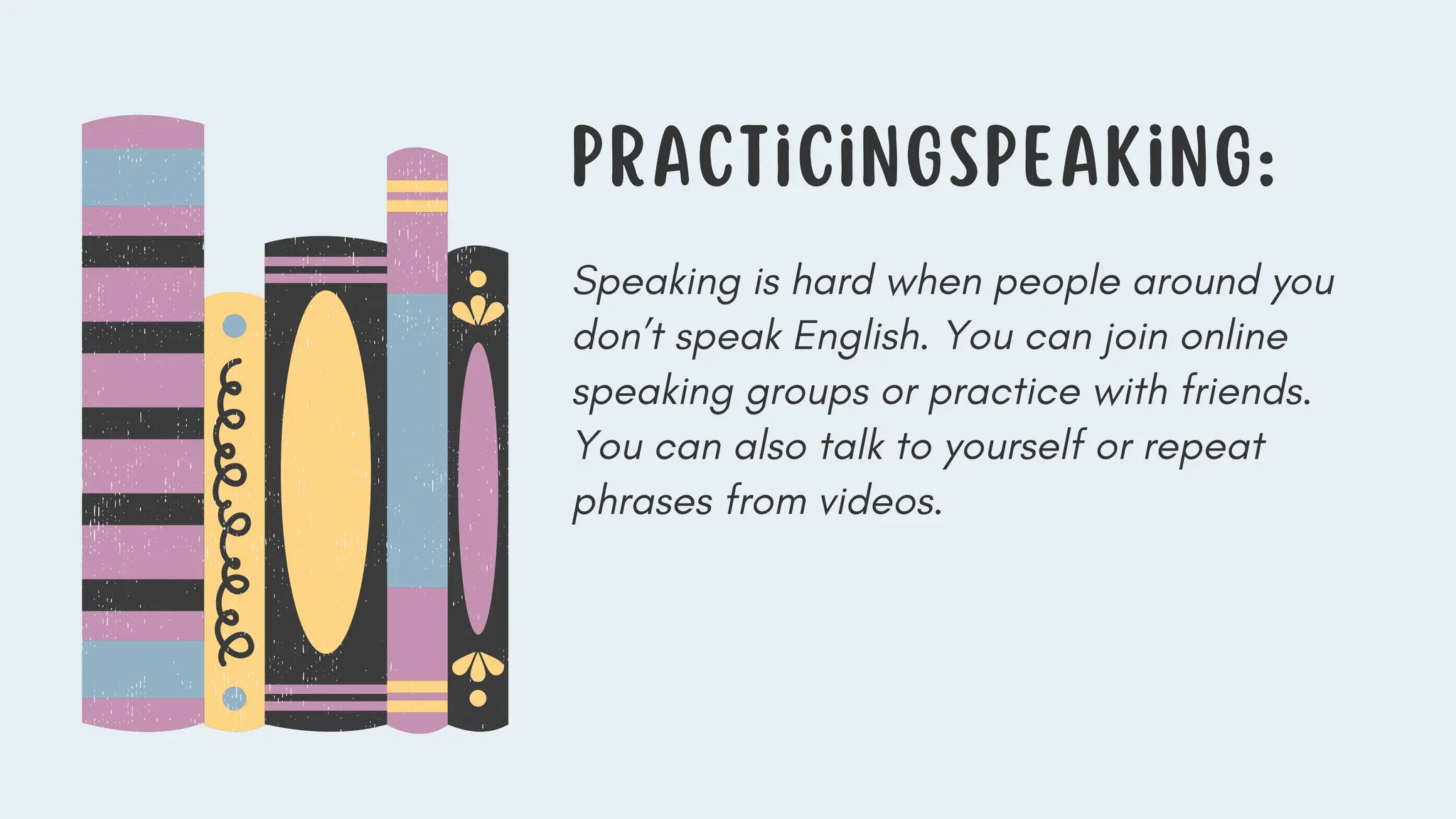 Speaking is hard when people around you
don’t speak English. You can join online
speaking groups or practice with friends.
You can also talk to yourself or repeat
phrases from videos.
PracticinGSpeaking:
 