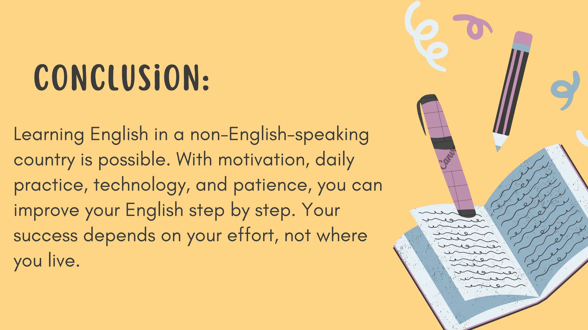 Learning English in a non-English-speaking
country is possible. With motivation, daily
practice, technology, and patience, you can
improve your English step by step. Your
success depends on your effort, not where
you live.
Conclusion:
 
