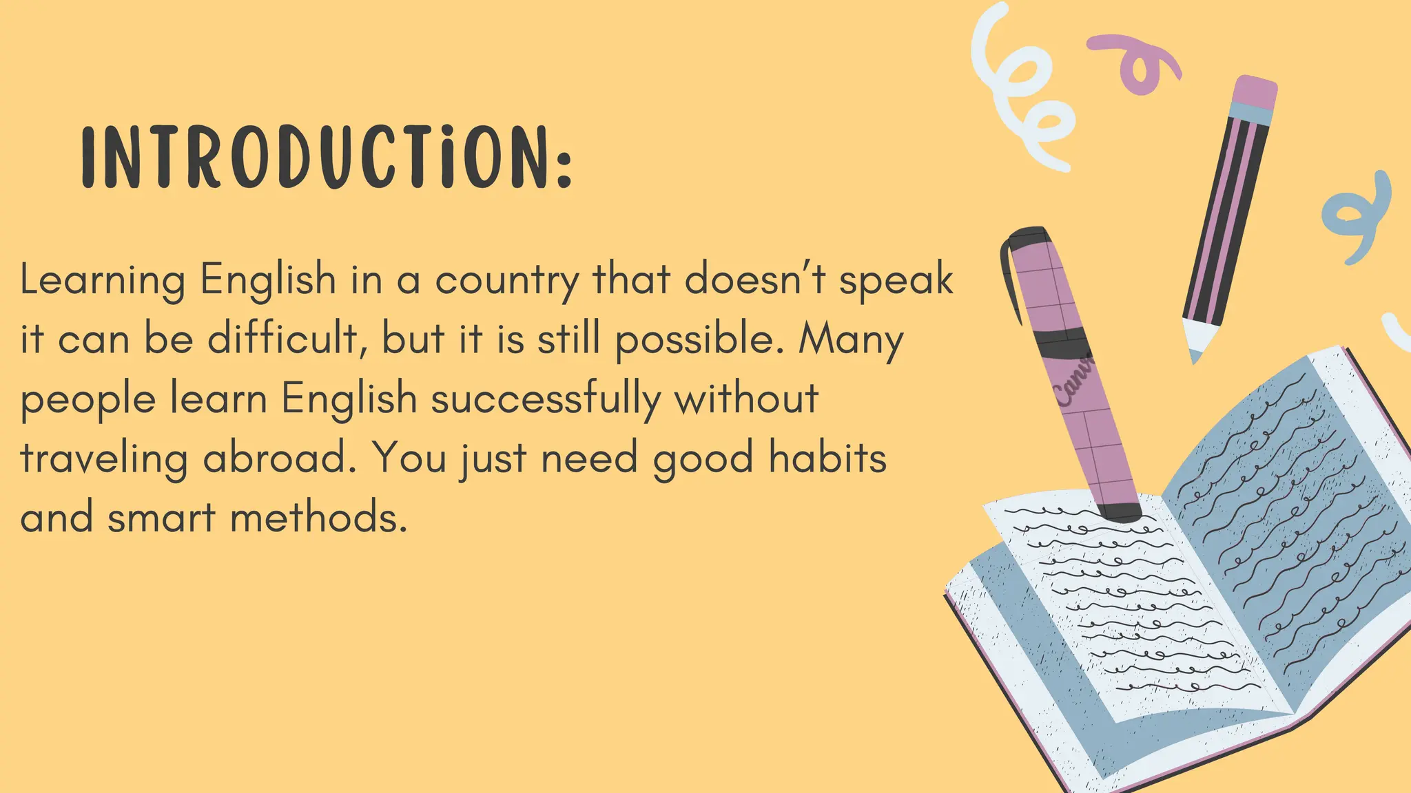 Learning English in a country that doesn’t speak
it can be difficult, but it is still possible. Many
people learn English successfully without
traveling abroad. You just need good habits
and smart methods.
Introduction:
 