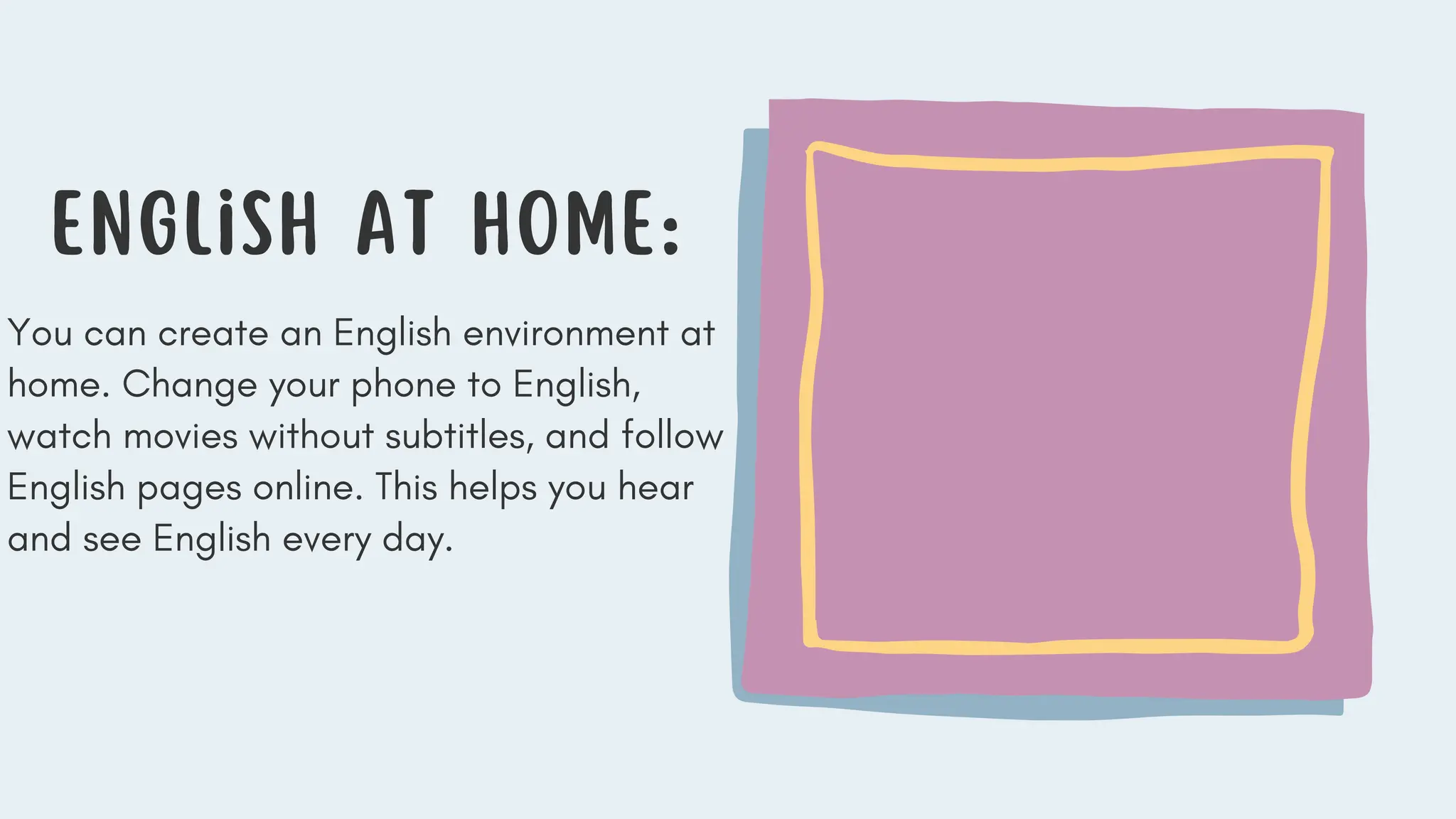 English at Home:
You can create an English environment at
home. Change your phone to English,
watch movies without subtitles, and follow
English pages online. This helps you hear
and see English every day.
 