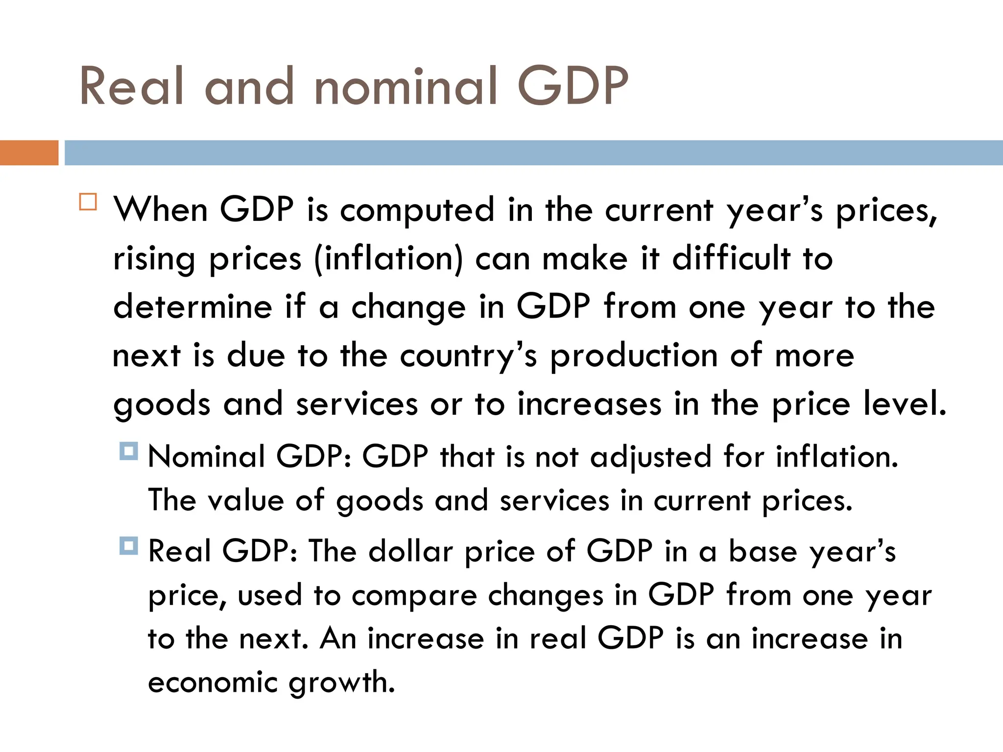 Real and nominal GDP
 When GDP is computed in the current year’s prices,
rising prices (inflation) can make it difficult to
determine if a change in GDP from one year to the
next is due to the country’s production of more
goods and services or to increases in the price level.
 Nominal GDP: GDP that is not adjusted for inflation.
The value of goods and services in current prices.
 Real GDP: The dollar price of GDP in a base year’s
price, used to compare changes in GDP from one year
to the next. An increase in real GDP is an increase in
economic growth.
 