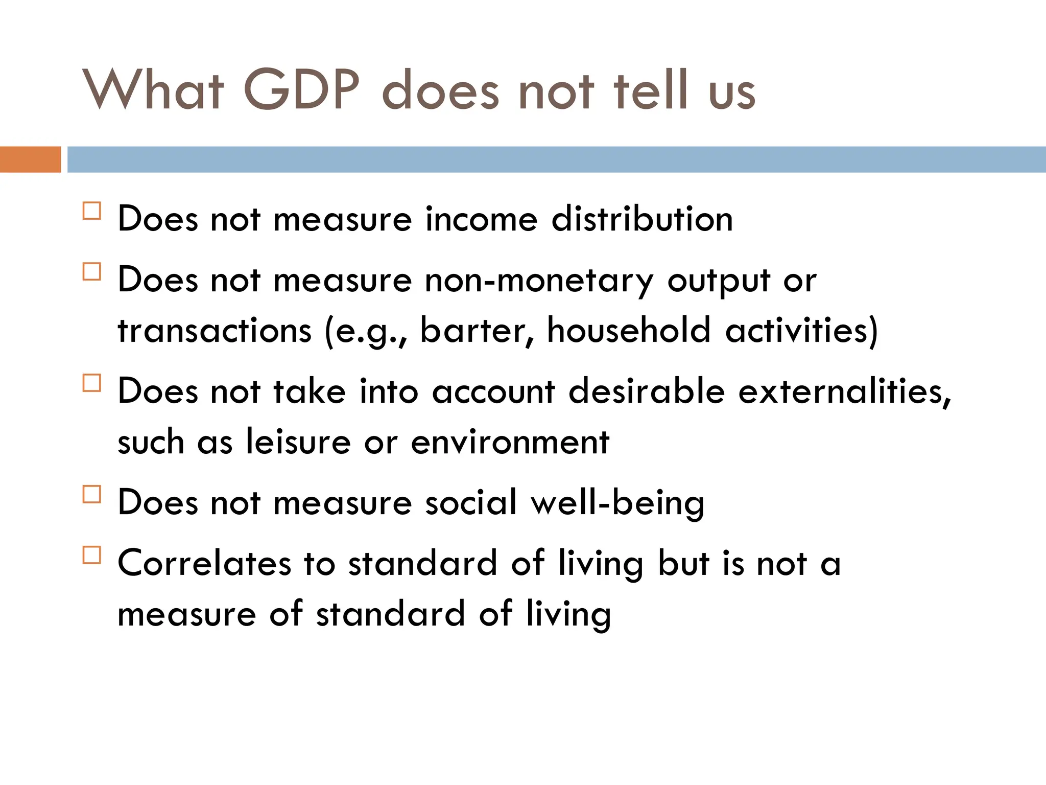 What GDP does not tell us
 Does not measure income distribution
 Does not measure non-monetary output or
transactions (e.g., barter, household activities)
 Does not take into account desirable externalities,
such as leisure or environment
 Does not measure social well-being
 Correlates to standard of living but is not a
measure of standard of living
 