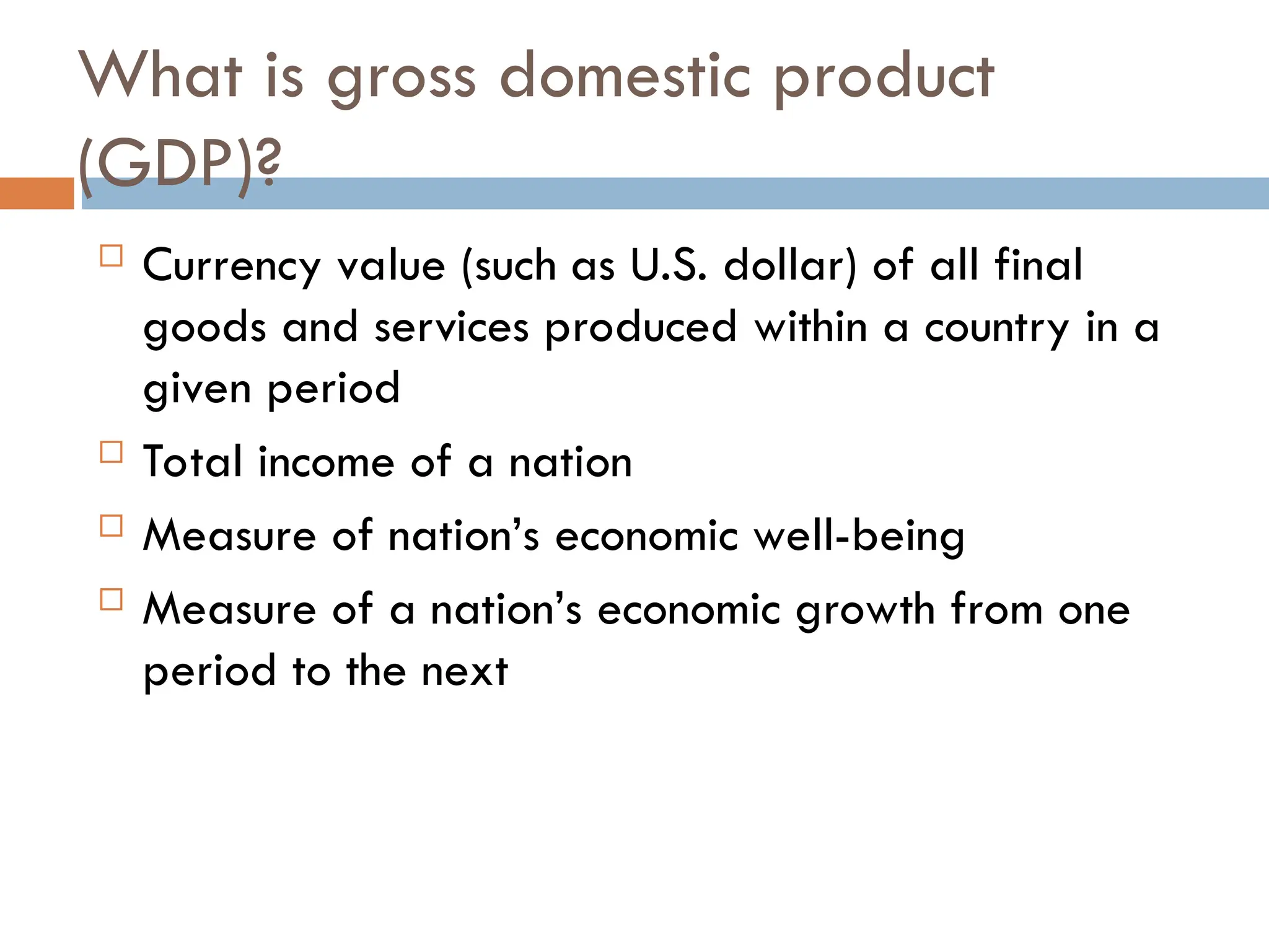 What is gross domestic product
(GDP)?
 Currency value (such as U.S. dollar) of all final
goods and services produced within a country in a
given period
 Total income of a nation
 Measure of nation’s economic well-being
 Measure of a nation’s economic growth from one
period to the next
 