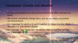 • Climate and weather are natural phenomena that affect everyone on
Earth.
• We cannot completely change them, but we can adapt and protect
our environment.
• It is important for all of us to work together to reduce harmful effects
like pollution and climate change.
• Key message: Stay aware, care for nature, and act together to keep
our planet safe
Conclusion: Climate and Weather
 