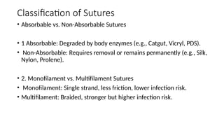 Classification of Sutures
• Absorbable vs. Non-Absorbable Sutures
• 1 Absorbable: Degraded by body enzymes (e.g., Catgut, Vicryl, PDS).
• Non-Absorbable: Requires removal or remains permanently (e.g., Silk,
Nylon, Prolene).
• 2. Monofilament vs. Multifilament Sutures
• Monofilament: Single strand, less friction, lower infection risk.
• Multifilament: Braided, stronger but higher infection risk.
 
