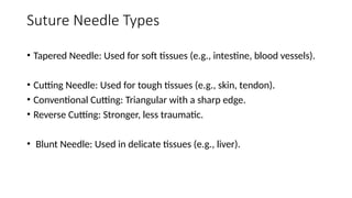 Suture Needle Types
• Tapered Needle: Used for soft tissues (e.g., intestine, blood vessels).
• Cutting Needle: Used for tough tissues (e.g., skin, tendon).
• Conventional Cutting: Triangular with a sharp edge.
• Reverse Cutting: Stronger, less traumatic.
• Blunt Needle: Used in delicate tissues (e.g., liver).
 