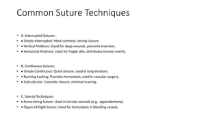 Common Suture Techniques
• A. Interrupted Sutures:
• • Simple Interrupted: Most common, strong closure.
• • Vertical Mattress: Good for deep wounds, prevents inversion.
• • Horizontal Mattress: Used for fragile skin, distributes tension evenly.
• B. Continuous Sutures:
• • Simple Continuous: Quick closure, used in long incisions.
• • Running Locking: Provides hemostasis, used in vascular surgery.
• • Subcuticular: Cosmetic closure, minimal scarring.
• C. Special Techniques:
• • Purse-String Suture: Used in circular wounds (e.g., appendectomy).
• • Figure-of-Eight Suture: Used for hemostasis in bleeding vessels.
 