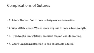 Complications of Sutures
• 1. Suture Abscess: Due to poor technique or contamination.
• 2. Wound Dehiscence: Wound reopening due to poor suture strength.
• 3. Hypertrophic Scars/Keloids: Excessive tension leads to scarring.
• 4. Suture Granuloma: Reaction to non-absorbable sutures.
 