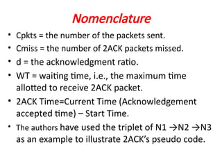 Nomenclature
• Cpkts = the number of the packets sent.
• Cmiss = the number of 2ACK packets missed.
• d = the acknowledgment ratio.
• WT = waiting time, i.e., the maximum time
allotted to receive 2ACK packet.
• 2ACK Time=Current Time (Acknowledgement
accepted time) – Start Time.
• The authors have used the triplet of N1 →N2 →N3
as an example to illustrate 2ACK’s pseudo code.
 
