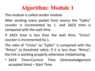 Algorithm: Module 1
This module is called sender module.
After sending every packet from source the “Cpkts”
counter is incremented by 1. and 2ACK time is
compared with the wait time.
If 2ACK time is less than the wait time, “Cmiss”
counter is incremented by 1.
The ratio of “Cmiss” to “Cpkts” is compared with the
“Rmiss” (a threshold ratio). If it is less than “Rmiss”,
the link is working properly otherwise misbehaving.
• 2ACK Time=Current Time (Acknowledgement
accepted time) – Start Time.
 