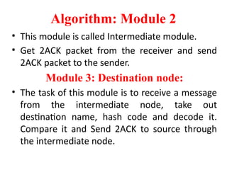 Algorithm: Module 2
• This module is called Intermediate module.
• Get 2ACK packet from the receiver and send
2ACK packet to the sender.
Module 3: Destination node:
• The task of this module is to receive a message
from the intermediate node, take out
destination name, hash code and decode it.
Compare it and Send 2ACK to source through
the intermediate node.
 