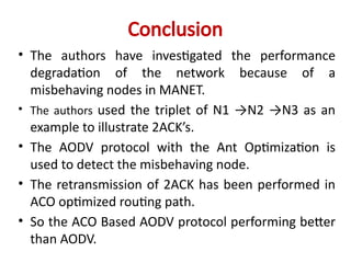 Conclusion
• The authors have investigated the performance
degradation of the network because of a
misbehaving nodes in MANET.
• The authors used the triplet of N1 →N2 →N3 as an
example to illustrate 2ACK’s.
• The AODV protocol with the Ant Optimization is
used to detect the misbehaving node.
• The retransmission of 2ACK has been performed in
ACO optimized routing path.
• So the ACO Based AODV protocol performing better
than AODV.
 