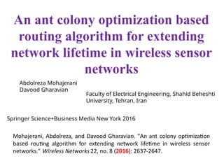 Mohajerani, Abdolreza, and Davood Gharavian. "An ant colony optimization
based routing algorithm for extending network lifetime in wireless sensor
networks." Wireless Networks 22, no. 8 (2016): 2637-2647.
An ant colony optimization based
routing algorithm for extending
network lifetime in wireless sensor
networks
Abdolreza Mohajerani
Davood Gharavian
Faculty of Electrical Engineering, Shahid Beheshti
University, Tehran, Iran
Springer Science+Business Media New York 2016
 