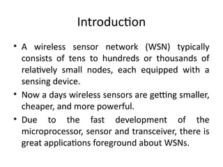 Introduction
• A wireless sensor network (WSN) typically
consists of tens to hundreds or thousands of
relatively small nodes, each equipped with a
sensing device.
• Now a days wireless sensors are getting smaller,
cheaper, and more powerful.
• Due to the fast development of the
microprocessor, sensor and transceiver, there is
great applications foreground about WSNs.
 