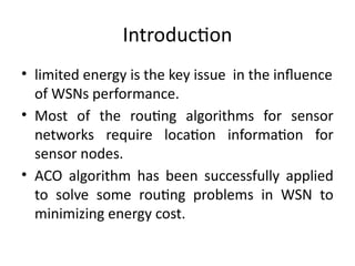 Introduction
• limited energy is the key issue in the influence
of WSNs performance.
• Most of the routing algorithms for sensor
networks require location information for
sensor nodes.
• ACO algorithm has been successfully applied
to solve some routing problems in WSN to
minimizing energy cost.
 