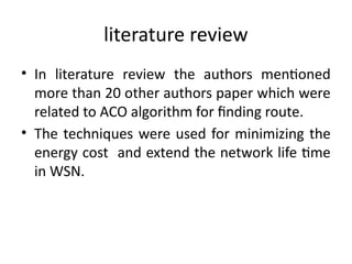 literature review
• In literature review the authors mentioned
more than 20 other authors paper which were
related to ACO algorithm for finding route.
• The techniques were used for minimizing the
energy cost and extend the network life time
in WSN.
 