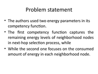 Problem statement
• The authors used two energy parameters in its
competency function.
• The first competency function captures the
remaining energy levels of neighborhood nodes
in next-hop selection process, while
• While the second one focuses on the consumed
amount of energy in each neighborhood node.
 