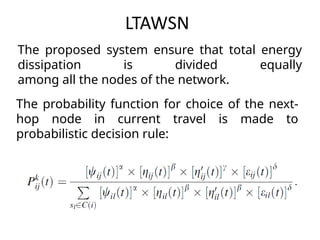 The proposed system ensure that total energy
dissipation is divided equally
among all the nodes of the network.
The probability function for choice of the next-
hop node in current travel is made to
probabilistic decision rule:
LTAWSN
 