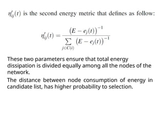 The distance between node consumption of energy in
candidate list, has higher probability to selection.
These two parameters ensure that total energy
dissipation is divided equally among all the nodes of the
network.
 