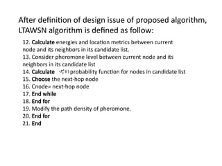 After definition of design issue of proposed algorithm,
LTAWSN algorithm is defined as follow:
12. Calculate energies and location metrics between current
node and its neighbors in its candidate list.
13. Consider pheromone level between current node and its
neighbors in its candidate list
14. Calculate probability function for nodes in candidate list
15. Choose the next-hop node
16. Cnode= next-hop node
17. End while
18. End for
19. Modify the path density of pheromone.
20. End for
21. End
 