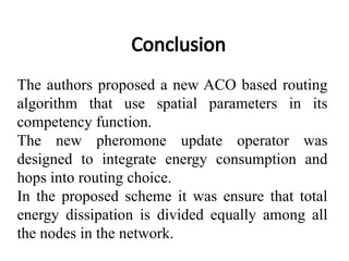 Conclusion
The authors proposed a new ACO based routing
algorithm that use spatial parameters in its
competency function.
The new pheromone update operator was
designed to integrate energy consumption and
hops into routing choice.
In the proposed scheme it was ensure that total
energy dissipation is divided equally among all
the nodes in the network.
 