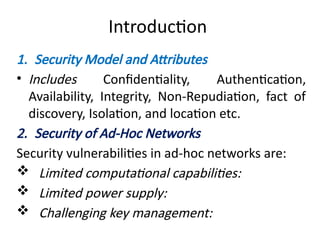 Introduction
1. Security Model and Attributes
• Includes Confidentiality, Authentication,
Availability, Integrity, Non-Repudiation, fact of
discovery, Isolation, and location etc.
2. Security of Ad-Hoc Networks
Security vulnerabilities in ad-hoc networks are:
 Limited computational capabilities:
 Limited power supply:
 Challenging key management:
 