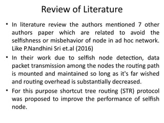 Review of Literature
• In literature review the authors mentioned 7 other
authors paper which are related to avoid the
selfishness or misbehavior of node in ad hoc network.
Like P.Nandhini Sri et.al (2016)
• In their work due to selfish node detection, data
packet transmission among the nodes the routing path
is mounted and maintained so long as it's far wished
and routing overhead is substantially decreased.
• For this purpose shortcut tree routing (STR) protocol
was proposed to improve the performance of selfish
node.
 