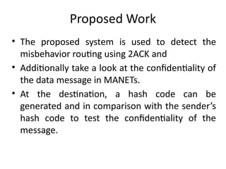 Proposed Work
• The proposed system is used to detect the
misbehavior routing using 2ACK and
• Additionally take a look at the confidentiality of
the data message in MANETs.
• At the destination, a hash code can be
generated and in comparison with the sender’s
hash code to test the confidentiality of the
message.
 