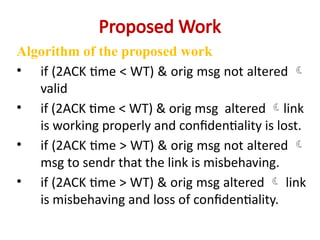 Proposed Work
Algorithm of the proposed work
• if (2ACK time < WT) & orig msg not altered 
valid
• if (2ACK time < WT) & orig msg altered link
is working properly and confidentiality is lost.
• if (2ACK time > WT) & orig msg not altered 
msg to sendr that the link is misbehaving.
• if (2ACK time > WT) & orig msg altered  link
is misbehaving and loss of confidentiality.
 