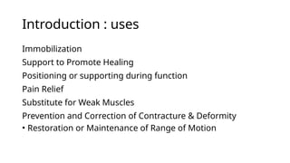 Introduction : uses
Immobilization
Support to Promote Healing
Positioning or supporting during function
Pain Relief
Substitute for Weak Muscles
Prevention and Correction of Contracture & Deformity
• Restoration or Maintenance of Range of Motion
 