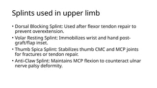 Splints used in upper limb
• Dorsal Blocking Splint: Used after flexor tendon repair to
prevent overextension.
• Volar Resting Splint: Immobilizes wrist and hand post-
graft/flap inset.
• Thumb Spica Splint: Stabilizes thumb CMC and MCP joints
for fractures or tendon repair.
• Anti-Claw Splint: Maintains MCP flexion to counteract ulnar
nerve palsy deformity.
 