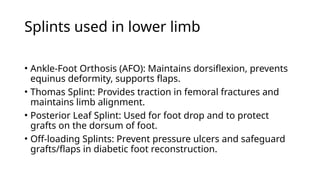 Splints used in lower limb
• Ankle-Foot Orthosis (AFO): Maintains dorsiflexion, prevents
equinus deformity, supports flaps.
• Thomas Splint: Provides traction in femoral fractures and
maintains limb alignment.
• Posterior Leaf Splint: Used for foot drop and to protect
grafts on the dorsum of foot.
• Off-loading Splints: Prevent pressure ulcers and safeguard
grafts/flaps in diabetic foot reconstruction.
 
