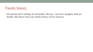 Family history
• Her parents and 5 siblings are all healthy. She has 1 son and 1 daughter, both are
healthy. She doesn’t have any family history of liver diseases.
 