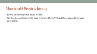 Menstrual/Obstetric history
• She is amenorrheic for about 8 years.
• She has two children, both were conducted by NVD and those procedures were
uneventful.
 