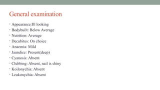 General examination
• Appearance:Ill looking
• Bodybuilt: Below Average
• Nutrition: Average
• Decubitus: On choice
• Anaemia: Mild
• Jaundice: Present(deep)
• Cyanosis: Absent
• Clubbing: Absent, nail is shiny
• Koilonychia: Absent
• Leukonychia: Absent
 
