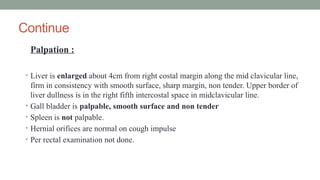 Continue
Palpation :
• Liver is enlarged about 4cm from right costal margin along the mid clavicular line,
firm in consistency with smooth surface, sharp margin, non tender. Upper border of
liver dullness is in the right fifth intercostal space in midclavicular line.
• Gall bladder is palpable, smooth surface and non tender
• Spleen is not palpable.
• Hernial orifices are normal on cough impulse
• Per rectal examination not done.
 