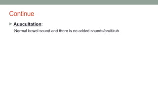 Continue
 Auscultation:
Normal bowel sound and there is no added sounds/bruit/rub
 