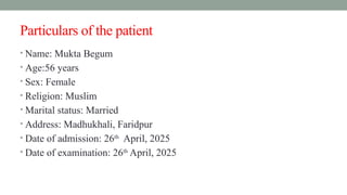 Particulars of the patient
• Name: Mukta Begum
• Age:56 years
• Sex: Female
• Religion: Muslim
• Marital status: Married
• Address: Madhukhali, Faridpur
• Date of admission: 26th
April, 2025
• Date of examination: 26th
April, 2025
 