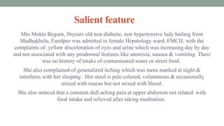Salient feature
Mrs Mukta Begum, 56years old non diabetic, non hypertensive lady hailing from
Madhukhalu, Faridpur was admitted in female Hepatology ward, FMCH, with the
complaints of yellow discoloration of eyes and urine which was increasing day by day
and not associated with any prodromal features like anorexia, nausea & vomiting. There
was no history of intake of contaminated water or street food.
She also complained of generalized itching which was more marked at night &
interferes with her sleeping . Her stool is pale colored, voluminous & occasionally
mixed with mucus but not mixed with blood.
She also noticed that a constant dull aching pain at upper abdomen not related with
food intake and relieved after taking meditation.
 