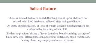 Salient feature
She also noticed that a constant dull aching pain at upper abdomen not
related with food intake and relieved after taking meditation.
On query she gave history of loss of weight which is not documented but
evidenced by loosening of her cloth.
She has no previous history of fever, Jaundice ,blood vomiting, passage of
black tarry stool altered behavior, abdominal distension, blood transfusion,
IV drug abuse, any surgery and sexual exposure.
 