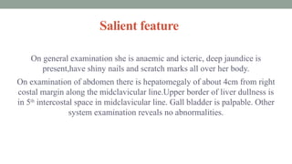 Salient feature
On general examination she is anaemic and icteric, deep jaundice is
present,have shiny nails and scratch marks all over her body.
On examination of abdomen there is hepatomegaly of about 4cm from right
costal margin along the midclavicular line.Upper border of liver dullness is
in 5th
intercostal space in midclavicular line. Gall bladder is palpable. Other
system examination reveals no abnormalities.
 