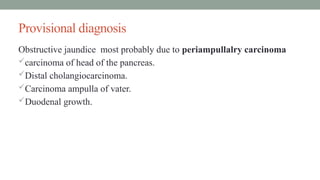 Provisional diagnosis
Obstructive jaundice most probably due to periampullalry carcinoma
carcinoma of head of the pancreas.
Distal cholangiocarcinoma.
Carcinoma ampulla of vater.
Duodenal growth.
 