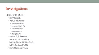 Investigations
• CBC with ESR:
• Hb:9.6gm/dL
• WBC:10400/mm3
• Neutrophil:63%
• Lymphocyte:31%
• Eosinophil:4%
• Monocyte:2%
• Basophil:0%
• Platelet:3,21,000/mm3
• MCV: 80.1 fL (83-101)
• MCHC:31.5 g/dL(31.5-34.5)
• MCH: 24.8 pg(27-32)
• ESR:50 mm in 1st
hour
 